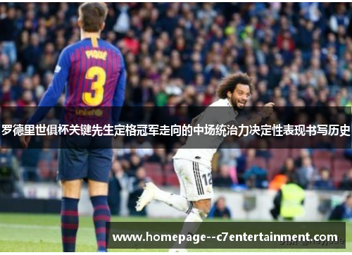 罗德里世俱杯关键先生定格冠军走向的中场统治力决定性表现书写历史