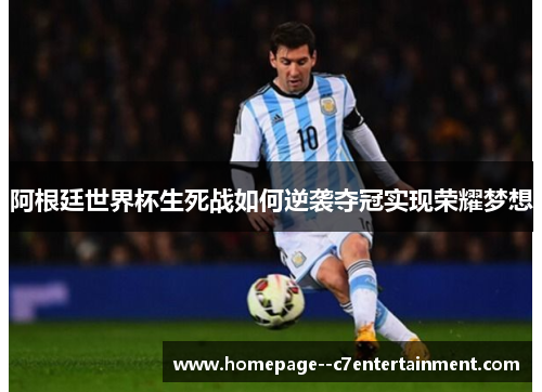 阿根廷世界杯生死战如何逆袭夺冠实现荣耀梦想