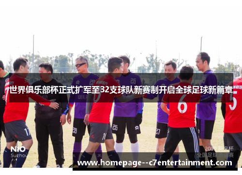 世界俱乐部杯正式扩军至32支球队新赛制开启全球足球新篇章